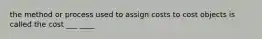 the method or process used to assign costs to cost objects is called the cost ___ ____