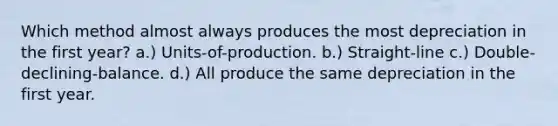 Which method almost always produces the most depreciation in the first year? a.) Units-of-production. b.) Straight-line c.) Double-declining-balance. d.) All produce the same depreciation in the first year.