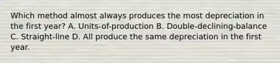 Which method almost always produces the most depreciation in the first​ year? A. ​Units-of-production B. ​Double-declining-balance C. ​Straight-line D. All produce the same depreciation in the first year.