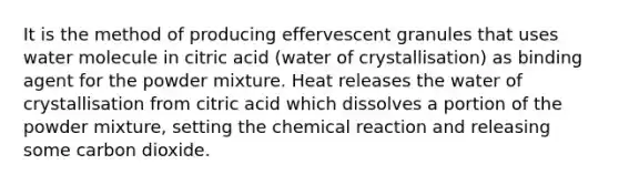 It is the method of producing effervescent granules that uses water molecule in citric acid (water of crystallisation) as binding agent for the powder mixture. Heat releases the water of crystallisation from citric acid which dissolves a portion of the powder mixture, setting the chemical reaction and releasing some carbon dioxide.