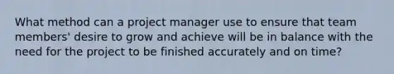 What method can a project manager use to ensure that team members' desire to grow and achieve will be in balance with the need for the project to be finished accurately and on time?