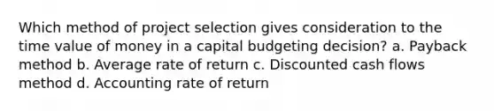 Which method of project selection gives consideration to the time value of money in a capital budgeting decision? a. Payback method b. Average rate of return c. Discounted cash flows method d. Accounting rate of return