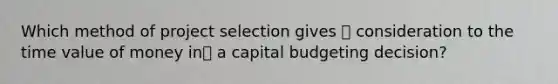 Which method of project selection gives  consideration to the time value of money in a capital budgeting decision?