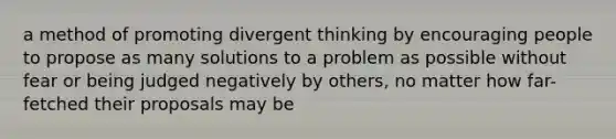 a method of promoting divergent thinking by encouraging people to propose as many solutions to a problem as possible without fear or being judged negatively by others, no matter how far-fetched their proposals may be