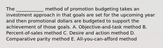 The ____________ method of promotion budgeting takes an investment approach in that goals are set for the upcoming year and then promotional dollars are budgeted to support the achievement of those goals. A. Objective-and-task method B. Percent-of-sales method C. Desire and action method D. Comparative parity method E. All-you-can-afford method