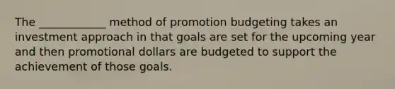 The ____________ method of promotion budgeting takes an investment approach in that goals are set for the upcoming year and then promotional dollars are budgeted to support the achievement of those goals.