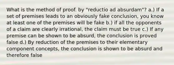 What is the method of proof. by "reductio ad absurdam"? a.) If a set of premises leads to an obviously fake conclusion, you know at least one of the premises will be fake b.) if all the opponents of a claim are clearly irrational, the claim must be true c.) If any premise can be shown to be absurd, the conclusion is proved false d.) By reduction of the premises to their elementary component concepts, the conclusion is shown to be absurd and therefore false