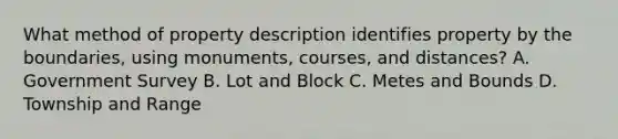 What method of property description identifies property by the boundaries, using monuments, courses, and distances? A. Government Survey B. Lot and Block C. Metes and Bounds D. Township and Range