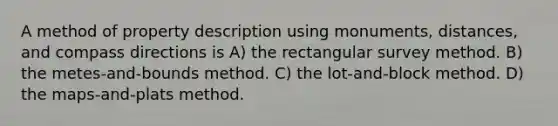 A method of property description using monuments, distances, and compass directions is A) the rectangular survey method. B) the metes-and-bounds method. C) the lot-and-block method. D) the maps-and-plats method.