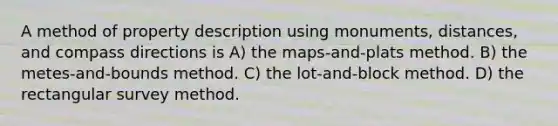 A method of property description using monuments, distances, and compass directions is A) the maps-and-plats method. B) the metes-and-bounds method. C) the lot-and-block method. D) the rectangular survey method.