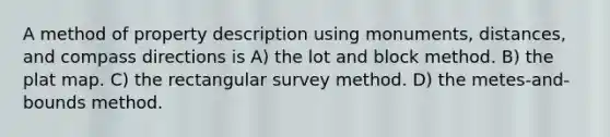 A method of property description using monuments, distances, and compass directions is A) the lot and block method. B) the plat map. C) the rectangular survey method. D) the metes-and-bounds method.