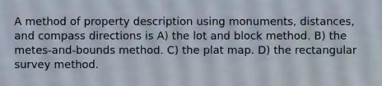 A method of property description using monuments, distances, and compass directions is A) the lot and block method. B) the metes-and-bounds method. C) the plat map. D) the rectangular survey method.