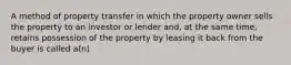 A method of property transfer in which the property owner sells the property to an investor or lender and, at the same time, retains possession of the property by leasing it back from the buyer is called a(n)