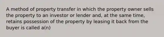 A method of property transfer in which the property owner sells the property to an investor or lender and, at the same time, retains possession of the property by leasing it back from the buyer is called a(n)