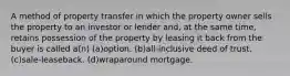 A method of property transfer in which the property owner sells the property to an investor or lender and, at the same time, retains possession of the property by leasing it back from the buyer is called a(n) (a)option. (b)all-inclusive deed of trust. (c)sale-leaseback. (d)wraparound mortgage.