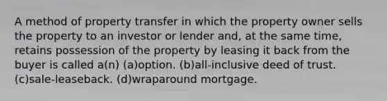 A method of property transfer in which the property owner sells the property to an investor or lender and, at the same time, retains possession of the property by leasing it back from the buyer is called a(n) (a)option. (b)all-inclusive deed of trust. (c)sale-leaseback. (d)wraparound mortgage.