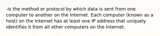 -is the method or protocol by which data is sent from one computer to another on the Internet. Each computer (known as a host) on the Internet has at least one IP address that uniquely identifies it from all other computers on the Internet.