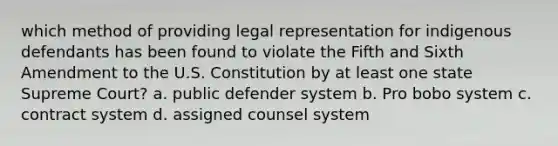 which method of providing legal representation for indigenous defendants has been found to violate the Fifth and Sixth Amendment to the U.S. Constitution by at least one state Supreme Court? a. public defender system b. Pro bobo system c. contract system d. assigned counsel system