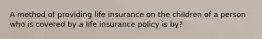 A method of providing life insurance on the children of a person who is covered by a life insurance policy is by?