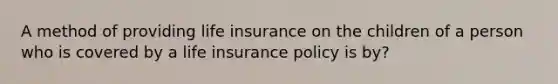 A method of providing life insurance on the children of a person who is covered by a life insurance policy is by?