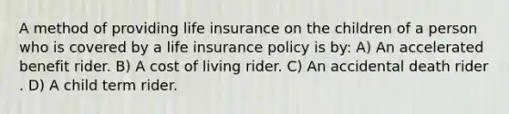 A method of providing life insurance on the children of a person who is covered by a life insurance policy is by: A) An accelerated benefit rider. B) A cost of living rider. C) An accidental death rider . D) A child term rider.