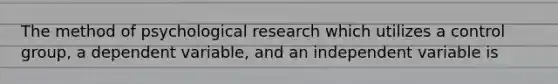 The method of psychological research which utilizes a control group, a dependent variable, and an independent variable is