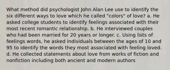 What method did psychologist John Alan Lee use to identify the six different ways to love which he called "colors" of love? a. He asked college students to identify feelings associated with their most recent romantic relationship. b. He interviewed couples who had been married for 20 years or longer. c. Using lists of feelings words, he asked individuals between the ages of 10 and 95 to identify the words they most associated with feeling loved. d. He collected statements about love from works of fiction and nonfiction including both ancient and modern authors