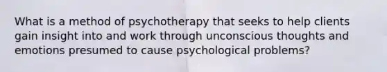 What is a method of psychotherapy that seeks to help clients gain insight into and work through unconscious thoughts and emotions presumed to cause psychological problems?