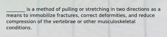 ________ is a method of pulling or stretching in two directions as a means to immobilize fractures, correct deformities, and reduce compression of the vertebrae or other musculoskeletal conditions.