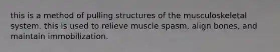 this is a method of pulling structures of the musculoskeletal system. this is used to relieve muscle spasm, align bones, and maintain immobilization.