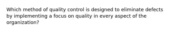 Which method of quality control is designed to eliminate defects by implementing a focus on quality in every aspect of the​ organization?