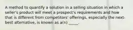 A method to quantify a solution in a selling situation in which a seller's product will meet a prospect's requirements and how that is different from competitors' offerings, especially the next-best alternative, is known as a(n) _____.