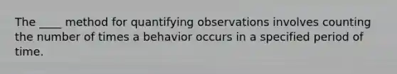 ​The ____ method for quantifying observations involves counting the number of times a behavior occurs in a specified period of time.