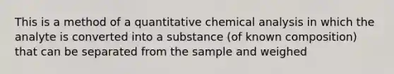 This is a method of a quantitative chemical analysis in which the analyte is converted into a substance (of known composition) that can be separated from the sample and weighed