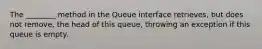 The ________ method in the Queue interface retrieves, but does not remove, the head of this queue, throwing an exception if this queue is empty.