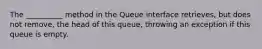 The __________ method in the Queue interface retrieves, but does not remove, the head of this queue, throwing an exception if this queue is empty.