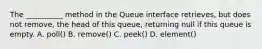 The __________ method in the Queue interface retrieves, but does not remove, the head of this queue, returning null if this queue is empty. A. poll() B. remove() C. peek() D. element()