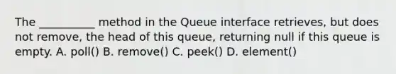 The __________ method in the Queue interface retrieves, but does not remove, the head of this queue, returning null if this queue is empty. A. poll() B. remove() C. peek() D. element()