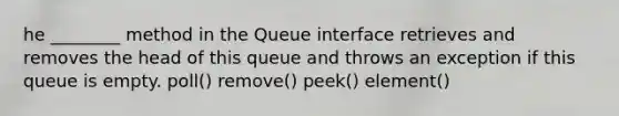 he ________ method in the Queue interface retrieves and removes the head of this queue and throws an exception if this queue is empty. poll() remove() peek() element()