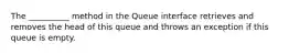 The __________ method in the Queue interface retrieves and removes the head of this queue and throws an exception if this queue is empty.