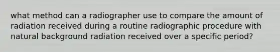 what method can a radiographer use to compare the amount of radiation received during a routine radiographic procedure with natural background radiation received over a specific period?