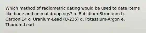 Which method of radiometric dating would be used to date items like bone and animal droppings? a. Rubidium-Strontium b. Carbon 14 c. Uranium-Lead (U-235) d. Potassium-Argon e. Thorium-Lead