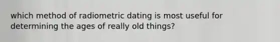 which method of radiometric dating is most useful for determining the ages of really old things?