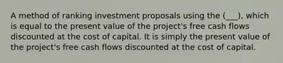 A method of ranking investment proposals using the (___), which is equal to the present value of the project's free cash flows discounted at the cost of capital. It is simply the present value of the project's free cash flows discounted at the cost of capital.