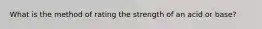 What is the method of rating the strength of an acid or base?