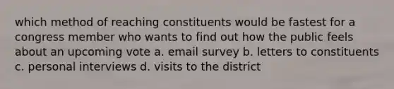 which method of reaching constituents would be fastest for a congress member who wants to find out how the public feels about an upcoming vote a. email survey b. letters to constituents c. personal interviews d. visits to the district