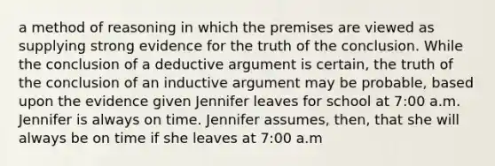 a method of reasoning in which the premises are viewed as supplying strong evidence for the truth of the conclusion. While the conclusion of a deductive argument is certain, the truth of the conclusion of an inductive argument may be probable, based upon the evidence given Jennifer leaves for school at 7:00 a.m. Jennifer is always on time. Jennifer assumes, then, that she will always be on time if she leaves at 7:00 a.m