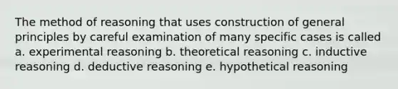 The method of reasoning that uses construction of general principles by careful examination of many specific cases is called a. experimental reasoning b. theoretical reasoning c. inductive reasoning d. deductive reasoning e. hypothetical reasoning