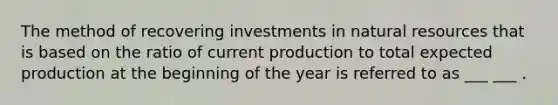 The method of recovering investments in natural resources that is based on the ratio of current production to total expected production at the beginning of the year is referred to as ___ ___ .