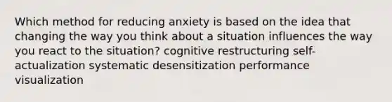 Which method for reducing anxiety is based on the idea that changing the way you think about a situation influences the way you react to the situation? cognitive restructuring self-actualization systematic desensitization performance visualization